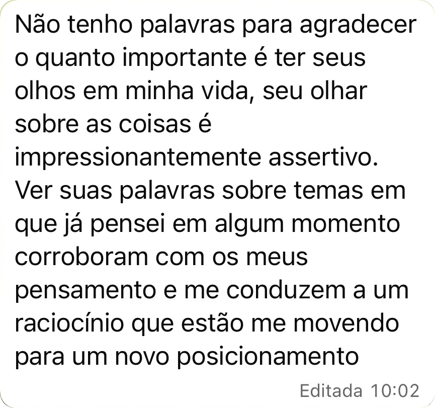 Não tenho palavras para agradecer o quanto importante é ter seus olhos em minha vida, seu olhar sobre as coisas é impressionantemente assertivo. Ver suas palavras sobre temas em que já pensei em algum momento corroboram com os meus pensamentos e me conduzem a um raciocínio que estão me movendo para um novo posicionamento.